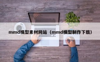 茂名mmd模型素材网站（mmd模型制作下载）